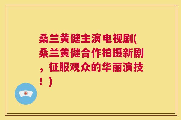 桑兰黄健主演电视剧(桑兰黄健合作拍摄新剧,征服观众的华丽演技!) 桑兰黄健主演电视剧(桑兰黄健合作拍摄新剧,征服观众的华丽演技!)