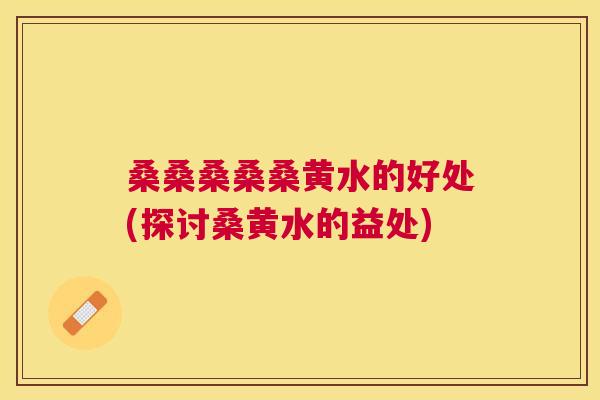桑桑桑桑桑黄水的好处(探讨桑黄水的益处) 桑桑桑桑桑黄水的好处(探讨桑黄水的益处)