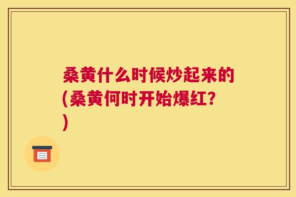 桑黄什么时候炒起来的(桑黄何时开始爆红?) 桑黄什么时候炒起来的(桑黄何时开始爆红?)