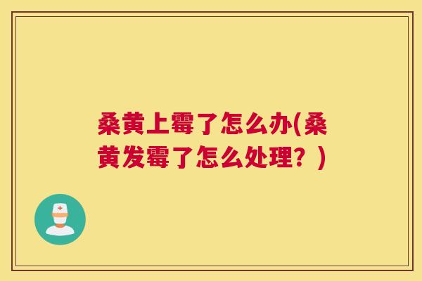 桑黄上霉了怎么办(桑黄发霉了怎么处理?) 桑黄上霉了怎么办(桑黄发霉了怎么处理?)