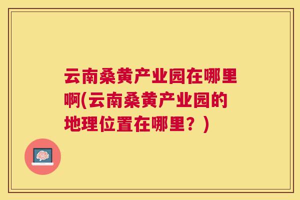 云南桑黄产业园在哪里啊(云南桑黄产业园的地理位置在哪里?) 云南桑黄产业园在哪里啊(云南桑黄产业园的地理位置在哪里?)