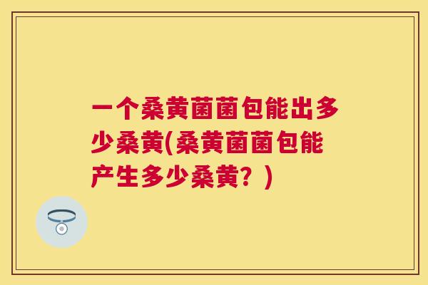 一个桑黄菌菌包能出多少桑黄(桑黄菌菌包能产生多少桑黄?) 一个桑黄菌菌包能出多少桑黄(桑黄菌菌包能产生多少桑黄?)