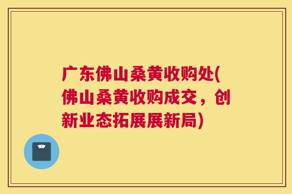 广东佛山桑黄收购处(佛山桑黄收购成交,创新业态拓展展新局) 广东佛山桑黄收购处(佛山桑黄收购成交,创新业态拓展展新局)