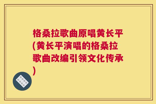 格桑拉歌曲原唱黄长平(黄长平演唱的格桑拉歌曲改编引领文化传承) 格桑拉歌曲原唱黄长平(黄长平演唱的格桑拉歌曲改编引领文化传承)