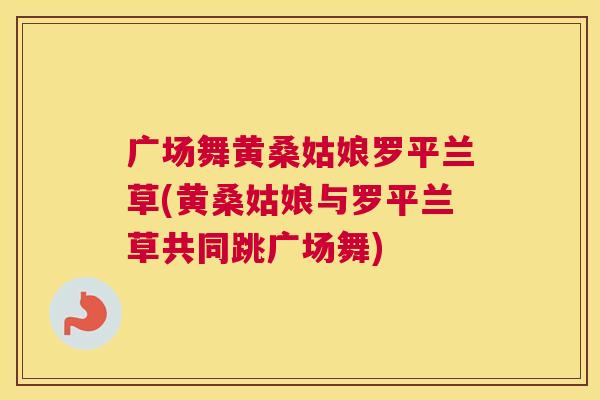 广场舞黄桑姑娘罗平兰草(黄桑姑娘与罗平兰草共同跳广场舞) 广场舞黄桑姑娘罗平兰草(黄桑姑娘与罗平兰草共同跳广场舞)