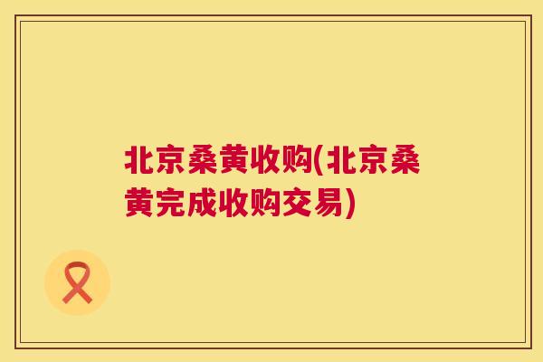 北京桑黄收购(北京桑黄完成收购交易) 北京桑黄收购(北京桑黄完成收购交易)