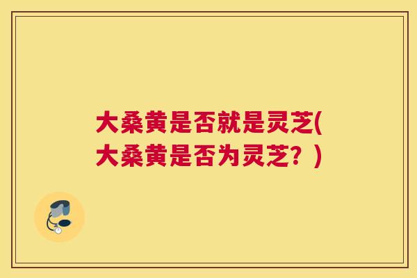大桑黄是否就是灵芝(大桑黄是否为灵芝?) 大桑黄是否就是灵芝(大桑黄是否为灵芝?)