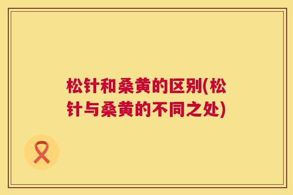松针和桑黄的区别(松针与桑黄的不同之处) 松针和桑黄的区别(松针与桑黄的不同之处)