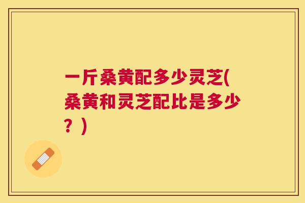 一斤桑黄配多少灵芝(桑黄和灵芝配比是多少?) 一斤桑黄配多少灵芝(桑黄和灵芝配比是多少?)