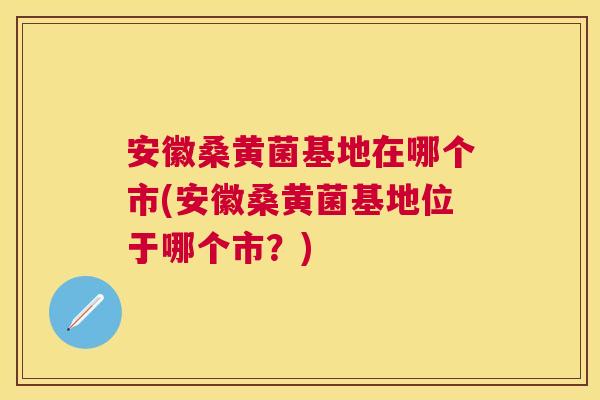 安徽桑黄菌基地在哪个市(安徽桑黄菌基地位于哪个市?) 安徽桑黄菌基地在哪个市(安徽桑黄菌基地位于哪个市?)