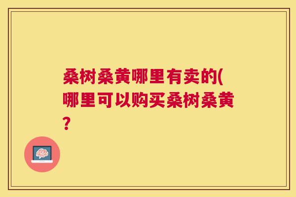 桑树桑黄哪里有卖的(哪里可以购买桑树桑黄? 桑树桑黄哪里有卖的(哪里可以购买桑树桑黄?