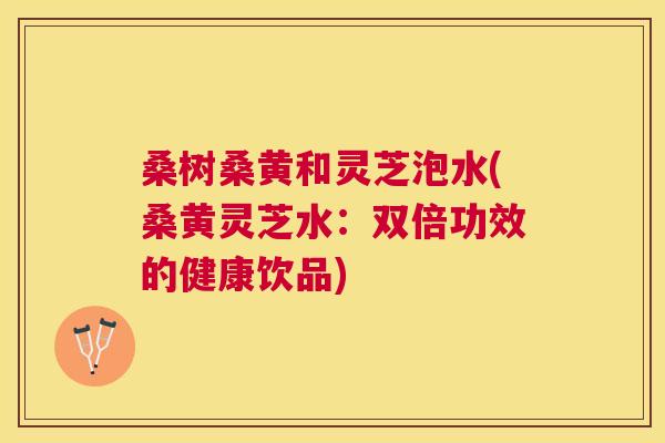 桑树桑黄和灵芝泡水(桑黄灵芝水:双倍功效的健康饮品) 桑树桑黄和灵芝泡水(桑黄灵芝水:双倍功效的健康饮品)
