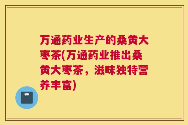 万通药业生产的桑黄大枣茶(万通药业推出桑黄大枣茶,滋味独特营养丰富) 万通药业生产的桑黄大枣茶(万通药业推出桑黄大枣茶,滋味独特营养丰富)