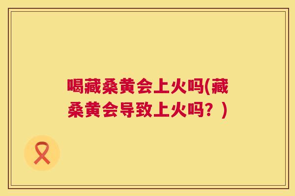 喝藏桑黄会上火吗(藏桑黄会导致上火吗?) 喝藏桑黄会上火吗(藏桑黄会导致上火吗?)