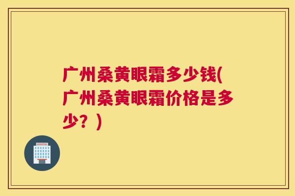 广州桑黄眼霜多少钱(广州桑黄眼霜价格是多少?) 广州桑黄眼霜多少钱(广州桑黄眼霜价格是多少?)