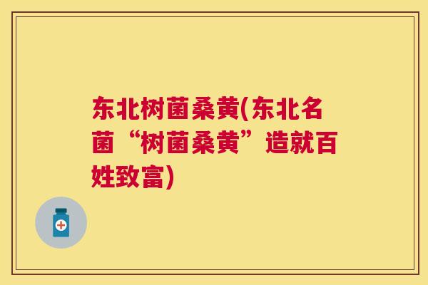 东北树菌桑黄(东北名菌“树菌桑黄”造就百姓致富) 东北树菌桑黄(东北名菌“树菌桑黄”造就百姓致富)