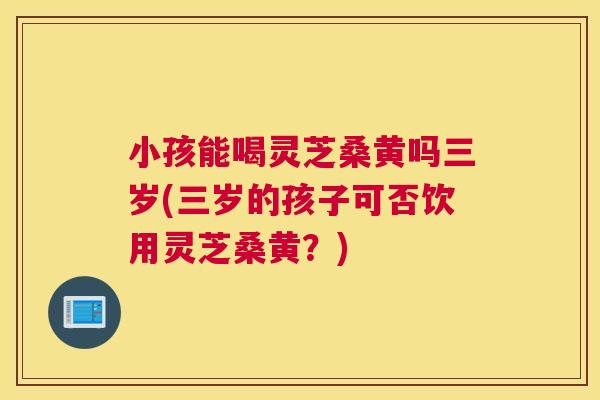 小孩能喝灵芝桑黄吗三岁(三岁的孩子可否饮用灵芝桑黄?) 小孩能喝灵芝桑黄吗三岁(三岁的孩子可否饮用灵芝桑黄?)