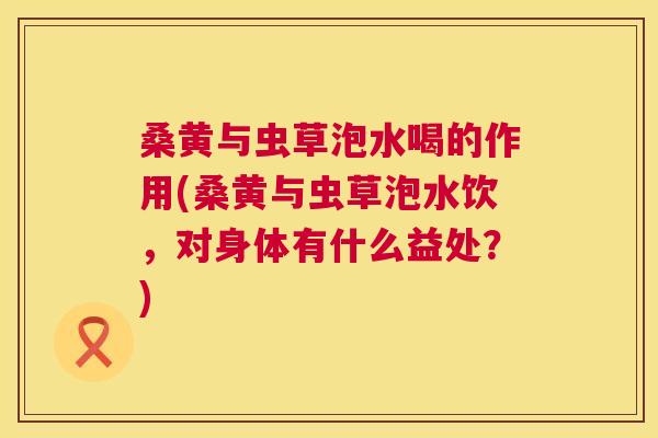 桑黄与虫草泡水喝的作用(桑黄与虫草泡水饮,对身体有什么益处?) 桑黄与虫草泡水喝的作用(桑黄与虫草泡水饮,对身体有什么益处?)