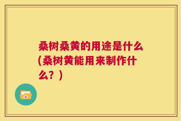 桑树桑黄的用途是什么(桑树黄能用来制作什么？)