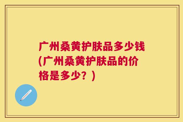 广州桑黄护肤品多少钱(广州桑黄护肤品的价格是多少?) 广州桑黄护肤品多少钱(广州桑黄护肤品的价格是多少?)