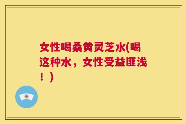 女性喝桑黄灵芝水(喝这种水,女性受益匪浅!) 女性喝桑黄灵芝水(喝这种水,女性受益匪浅!)
