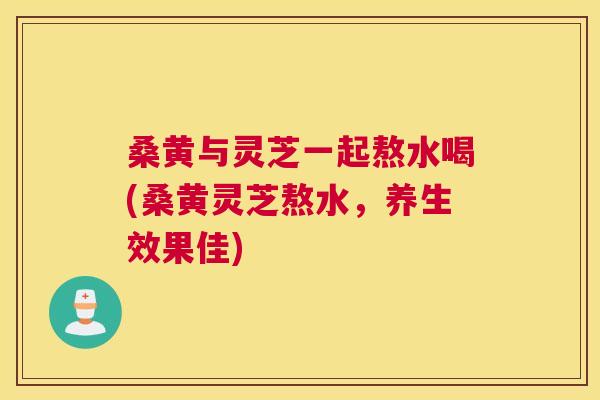 桑黄与灵芝一起熬水喝(桑黄灵芝熬水,养生效果佳) 桑黄与灵芝一起熬水喝(桑黄灵芝熬水,养生效果佳)
