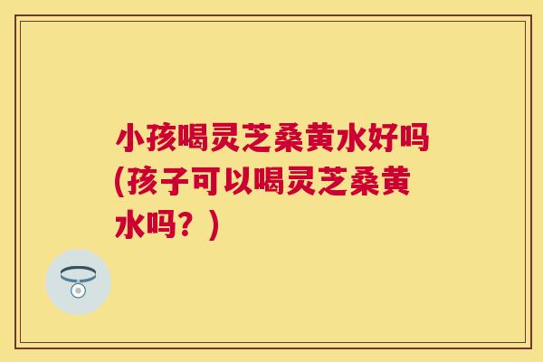 小孩喝灵芝桑黄水好吗(孩子可以喝灵芝桑黄水吗?) 小孩喝灵芝桑黄水好吗(孩子可以喝灵芝桑黄水吗?)