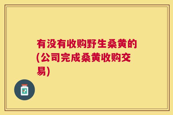 有没有收购野生桑黄的(公司完成桑黄收购交易) 有没有收购野生桑黄的(公司完成桑黄收购交易)