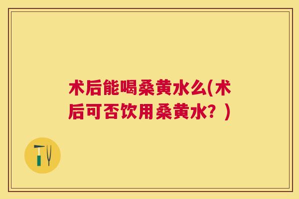 术后能喝桑黄水么(术后可否饮用桑黄水?) 术后能喝桑黄水么(术后可否饮用桑黄水?)