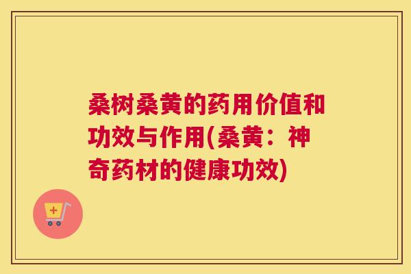 桑树桑黄的药用价值和功效与作用(桑黄:神奇药材的健康功效) 桑树桑黄的药用价值和功效与作用(桑黄:神奇药材的健康功效)