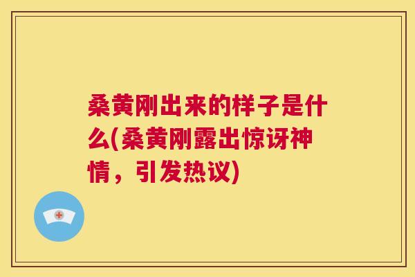 桑黄刚出来的样子是什么(桑黄刚露出惊讶神情,引发热议) 桑黄刚出来的样子是什么(桑黄刚露出惊讶神情,引发热议)