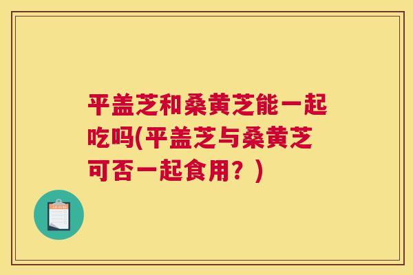 平盖芝和桑黄芝能一起吃吗(平盖芝与桑黄芝可否一起食用?) 平盖芝和桑黄芝能一起吃吗(平盖芝与桑黄芝可否一起食用?)