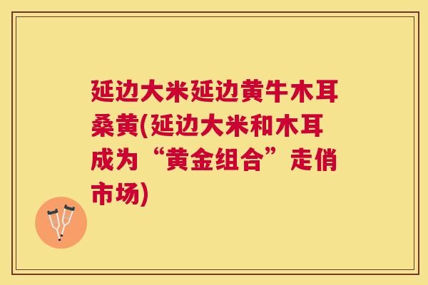 延边大米延边黄牛木耳桑黄(延边大米和木耳成为“黄金组合”走俏市场) 延边大米延边黄牛木耳桑黄(延边大米和木耳成为“黄金组合”走俏市场)