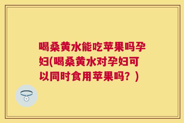 喝桑黄水能吃苹果吗孕妇(喝桑黄水对孕妇可以同时食用苹果吗?) 喝桑黄水能吃苹果吗孕妇(喝桑黄水对孕妇可以同时食用苹果吗?)