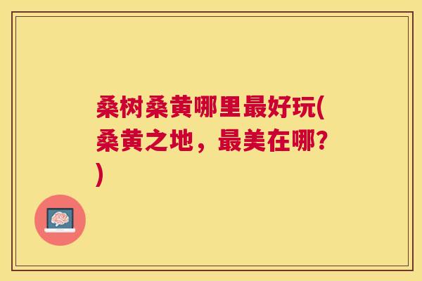 桑树桑黄哪里好玩(桑黄之地,美在哪?) 桑树桑黄哪里好玩(桑黄之地,美在哪?)