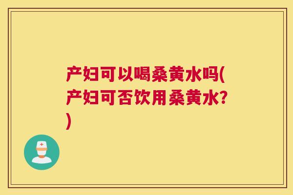 产妇可以喝桑黄水吗(产妇可否饮用桑黄水?) 产妇可以喝桑黄水吗(产妇可否饮用桑黄水?)