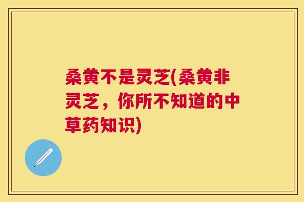桑黄不是灵芝(桑黄非灵芝,你所不知道的中草药知识) 桑黄不是灵芝(桑黄非灵芝,你所不知道的中草药知识)