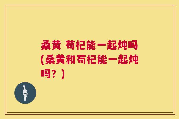 桑黄 苟杞能一起炖吗(桑黄和苟杞能一起炖吗?) 桑黄 苟杞能一起炖吗(桑黄和苟杞能一起炖吗?)