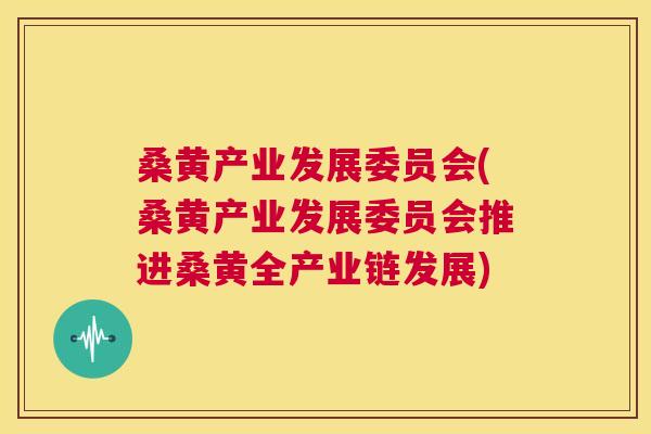 桑黄产业发展委员会(桑黄产业发展委员会推进桑黄全产业链发展) 桑黄产业发展委员会(桑黄产业发展委员会推进桑黄全产业链发展)