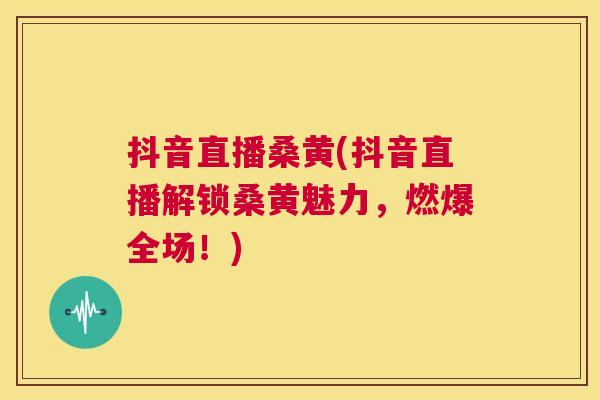 抖音直播桑黄(抖音直播解锁桑黄魅力,燃爆全场!) 抖音直播桑黄(抖音直播解锁桑黄魅力,燃爆全场!)
