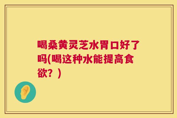 喝桑黄灵芝水胃口好了吗(喝这种水能提高?) 喝桑黄灵芝水胃口好了吗(喝这种水能提高?)