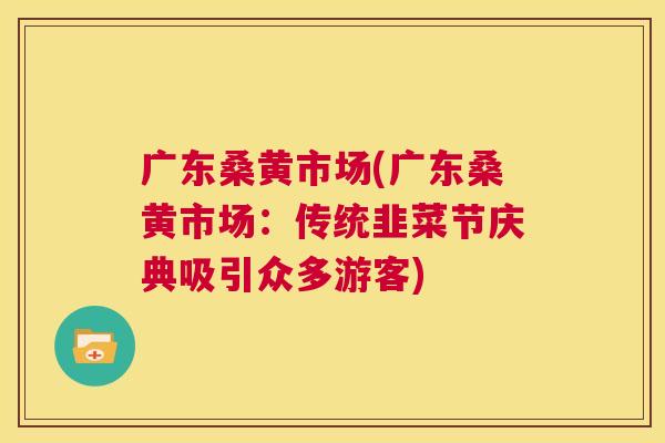 广东桑黄市场(广东桑黄市场:传统韭菜节庆典吸引众多游客) 广东桑黄市场(广东桑黄市场:传统韭菜节庆典吸引众多游客)