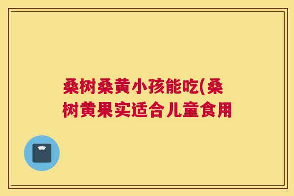 桑树桑黄小孩能吃(桑树黄果实适合儿童食用 桑树桑黄小孩能吃(桑树黄果实适合儿童食用