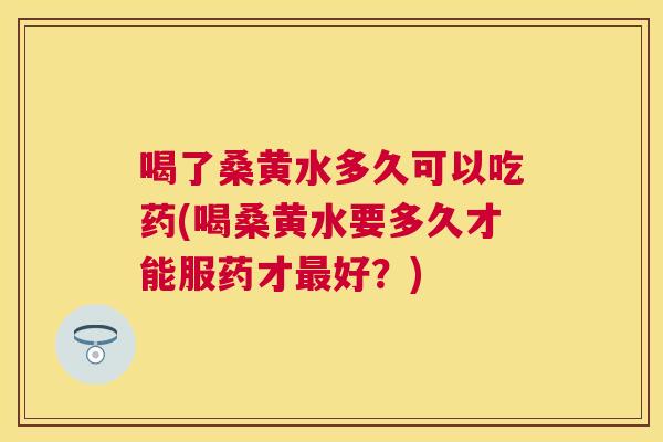 喝了桑黄水多久可以吃药(喝桑黄水要多久才能服药才好?) 喝了桑黄水多久可以吃药(喝桑黄水要多久才能服药才好?)