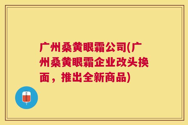 广州桑黄眼霜公司(广州桑黄眼霜企业改头换面,推出全新商品) 广州桑黄眼霜公司(广州桑黄眼霜企业改头换面,推出全新商品)