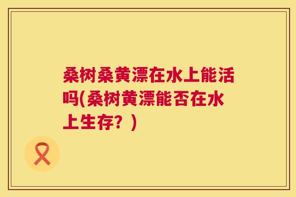桑树桑黄漂在水上能活吗(桑树黄漂能否在水上生存?) 桑树桑黄漂在水上能活吗(桑树黄漂能否在水上生存?)