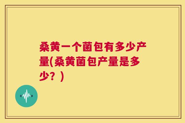 桑黄一个菌包有多少产量(桑黄菌包产量是多少?) 桑黄一个菌包有多少产量(桑黄菌包产量是多少?)