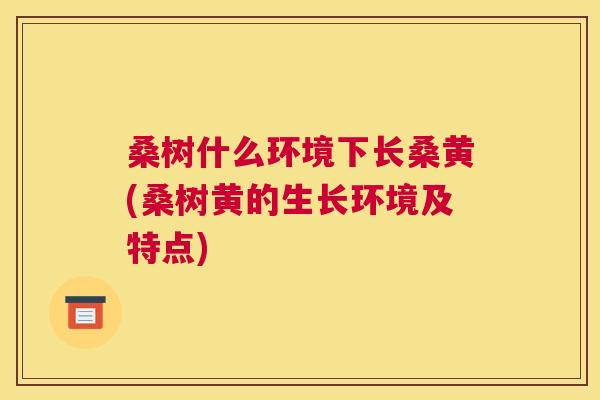 桑树什么环境下长桑黄(桑树黄的生长环境及特点) 桑树什么环境下长桑黄(桑树黄的生长环境及特点)