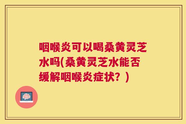 咽喉炎可以喝桑黄灵芝水吗(桑黄灵芝水能否缓解咽喉状?) 咽喉炎可以喝桑黄灵芝水吗(桑黄灵芝水能否缓解咽喉状?)