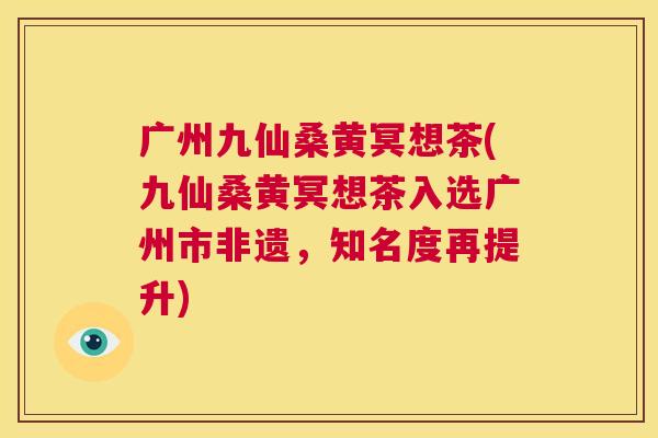 广州九仙桑黄冥想茶(九仙桑黄冥想茶入选广州市非遗,知名度再提升) 广州九仙桑黄冥想茶(九仙桑黄冥想茶入选广州市非遗,知名度再提升)